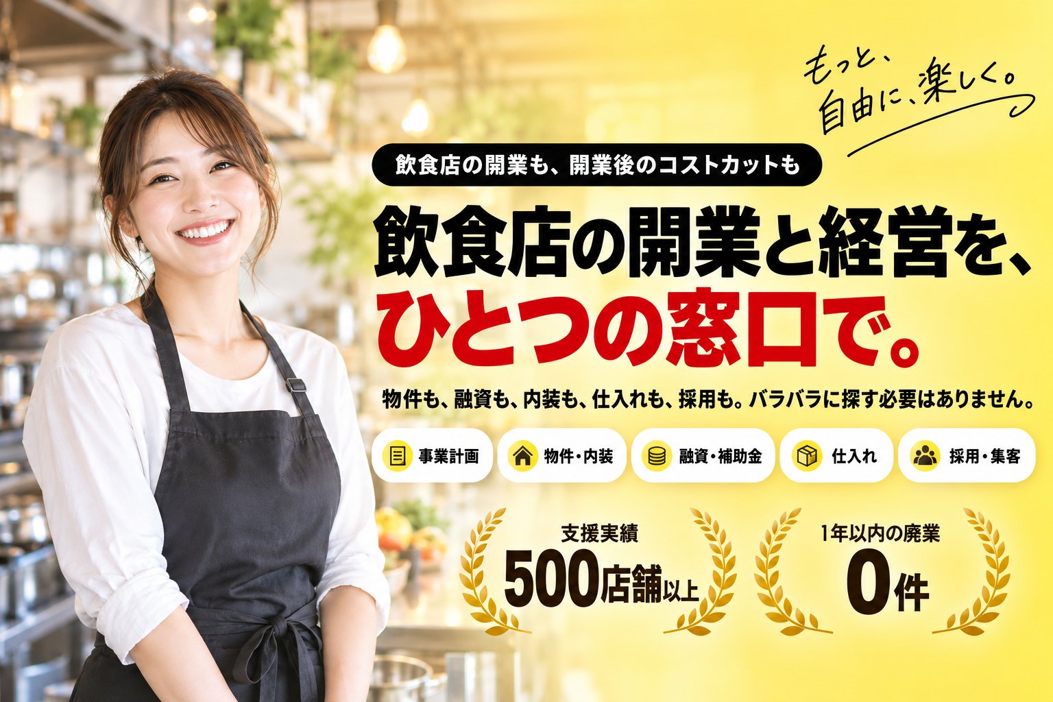 もっと、自由に、楽しく。飲食店の開業も、開業後のコストカットも。飲食店の開業と経営を、ひとつの窓口で。支援実績500店舗以上、1年以内の廃業0件。